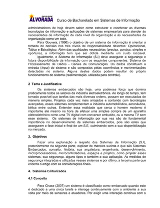 Curso de Bacharelado em Sistemas de Informação

administradores de hoje devem saber como estruturar e coordenar as diversas
tecnologias de informação e aplicações de sistemas empresariais para atender às
necessidades de informação de cada nível da organização e às necessidades da
organização como um todo.
       Para Gouveia, (1996) o objetivo de um sistema de informação é orientar a
tomada de decisão nos três níveis de responsabilidade descritos: Operacional,
Tático e Estratégico. Além das qualidades necessárias (precisa, concisa, simples e
oportuna), a informação tem que ser obtida mediante um custo razoável.
       Igualmente, o Sistema de Informação (S.I) deve assegurar a segurança e
futura disponibilidade da informação com os seguintes componentes: Sistema de
Processamento de Dados - Canais de Comunicação. Os dados constituem a
entrada (Input) do sistema e são compostos pelas ocorrências e movimentações
detectadas no sistema. Alguns destes dados podem resultar do próprio
funcionamento do sistema (realimentação, utilizada para controle).

2 Tema e Justificativa
       Os sistemas embarcados são hoje, uma poderosa força que domina
praticamente todos os setores da indústria eletroeletrônica. Ao longo do tempo, tem
tornado possível que tarefas das mais diversas ordens, possam ser executadas de
maneira simples. Projetos cada vez mais arrojados e contando com tecnologias
avançadas, esses sistemas complementam a indústria automobilística, aeronáutica,
bélica entre outras. Entender essa realidade que cerca o homem moderno é
importante até mesmo na hora de efetuar uma simples compra de um aparelho
eletroeletrônico como uma TV digital com conversor embutido, ou a mesma TV sem
esse sistema. Os sistemas de informação por sua vez são de fundamental
importância no desenvolvimento de sistemas embarcados, pois são estes que
asseguram a fase inicial e final de um S.E, culminando com a sua disponibilização
no mercado.

3. Objetivos
       Fazer uma explanação a respeito dos Sistemas de Informação (S.I),
posteriormente na segunda parte, explicar de maneira sucinta o que são Sistemas
Embarcados, conceito, história, sua arquitetura, engenharia, desenvolvimento,
microprocessadores, microcontroladores, espaços e projetos, como projetar esses
sistemas, sua segurança, alguns tipos e também a sua aplicação. As medidas de
segurança integradas e utilizadas nesses sistemas e por último, a terceira parte que
encerra o artigo com as considerações finais.

4. Sistemas Embarcados

4.1 Conceito

       Para Chase (2007) um sistema é classificado como embarcado quando este
é dedicado a uma única tarefa e interage continuamente com o ambiente a sua
volta por meio de sensores e atuadores. Por exigir uma interação contínua com o
 