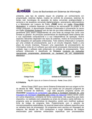 Curso de Bacharelado em Sistemas de Informação

ambiente, este tipo de sistema requer do projetista um conhecimento em
programação, sistemas digitais, noções de controle de processos, sistemas de
tempo real, tecnologias de aquisição de dados conversão analógico/digital e
sensores e de atuadores conversão digital/analógico, acionamento eletromecânico
e a Modulação por Largura de Pulso, (PWM) termo em inglês (Pulse-Width
Modulation), e cuidados especiais na eficiência de estruturação do projeto e do
código produzido. A denominação Sistemas Embarcados é proveniente do termo
em inglês (Embedded Systems) vem do fato de que estes sistemas são projetados
geralmente para serem independentes de uma fonte de energia fixa como uma
tomada ou gerador. As principais características de classificação deste sistema são
a sua capacidade computacional e a sua independência de operação. Outros
aspectos relevantes dependem dos tipos de sistemas, modos de funcionamento e
itens desejados em aplicações embarcadas. Todo sistema embarcado é composto
por uma unidade de processamento, que é um circuito integrado, fixado a uma
placa de circuito impresso. Possuem uma capacidade de processamento de
informações vinda de um software que está sendo processado internamente nessa
unidade, logo o software está embarcado na unidade de processamento. Todo
software embarcado é classificado de firmware (conjunto de instruções
operacionais programadas diretamente no hardware de um equipamento
eletrônico).




         Código Fonte                          Unidade de Processamento        Iphone

               Fig. 01- Lógica de um Sistema Embarcado - Fonte: Chase (2007)
4.2 História

       Afirma Chase (2007) que o termo Sistema Embarcado tem sua origem no fim
da década de 1960. Nessa época o que existia era um pequeno programa de
controle funcional de telefones.      Logo este pequeno programa escrito em
Assembler (programa de computador que efetua a montagem tradução de uma
linguagem de montagem Assembly para código de máquina) estava sendo usado
em outros dispositivos, entretanto de forma customizada, não específica para dado
dispositivo, na realidade eram adaptados os sinais de entrada e saída definidos no
programa, para as características do dispositivo, porém sem modificar qualquer
linha de código do programa feito. Posteriormente com o advento de
microprocessadores especialistas, foi possível desenvolver software específico para
os variados tipos de processador. Os programas eram escritos em linguagem de
máquina. Na década de 1970 começavam a surgir bibliotecas de códigos
direcionados para sistemas embarcados específicos com processadores
 