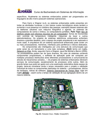Curso de Bacharelado em Sistemas de Informação

específicos. Atualmente os sistemas embarcados podem ser programados em
linguagens de alto nível e possuem sistemas operacionais.

       Para Carro e Wagner (s.d), os sistemas embarcados estão presentes em
todas as atividades humanas, e com baixos custos tecnológicos atuais tendem a
aumentar a sua presença no cotidiano das pessoas, exemplos desses sistemas são
os telefones celulares com máquina fotográfica e agenda, os sistemas de
computadores de carros e ônibus, os computadores portáteis, Palm Tops (tipo de
telefone celular com diversos recursos de um computador), fornos de microondas
com controle de temperatura inteligente, máquinas de lavar e outros
eletrodomésticos. Os projetos de sistemas eletrônicos embarcados enfrentam
diversos e grandes desafios, pois o espaço de projeto arquitetural a ser explorado é
muito vasto. A arquitetura de um sistema operacional embarcado pode conter um
ou mais processadores, memórias, interfaces para periféricos e blocos dedicados.
       Os componentes são interligados por uma estrutura de comunicação que
pode variar de um barramento a uma rede complexa, (NoC) termo em inglês,
Network on Chip. Ainda, segundo Carro e Wagner, apud De Micheli e Benini (2009),
“os processadores podem ser de tipos diversos. No caso de sistemas contendo
componentes programáveis, o software de aplicação pode ser composto por
múltiplos processos distribuídos entre diferentes processadores e comunicando-se
através de mecanismos variados...”. Os projetos de sistemas embarcados oferecem
serviços de comunicação, escalonamento de processos entre outros. Além do
grande tempo que pode ser gasto com uma exploração sistemática deste espaço de
projeto, deve-se considerar ainda o tempo necessário para o projeto e validação
individual de todos os componentes dedicados do sistema – processadores, blocos
de hardware, rotinas de software, Sistema Operacional de Tempo Real, sigla em
inglês (RTOS) – assim como o tempo de validação de sua agregação dentro de um
mesmo sistema.




                      Fig. 02 - Roteador Cisco - Fonte: Chase(2007)
 