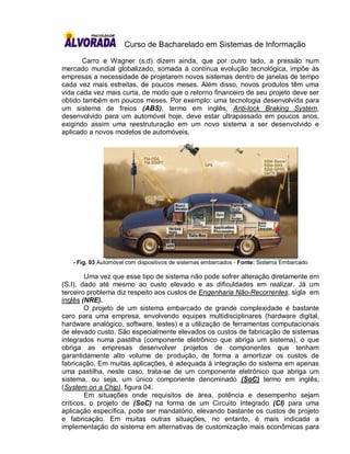 Curso de Bacharelado em Sistemas de Informação

       Carro e Wagner (s.d) dizem ainda, que por outro lado, a pressão num
mercado mundial globalizado, somada à contínua evolução tecnológica, impõe às
empresas a necessidade de projetarem novos sistemas dentro de janelas de tempo
cada vez mais estreitas, de poucos meses. Além disso, novos produtos têm uma
vida cada vez mais curta, de modo que o retorno financeiro de seu projeto deve ser
obtido também em poucos meses. Por exemplo: uma tecnologia desenvolvida para
um sistema de freios (ABS), termo em inglês, Anti-lock Braking System,
desenvolvido para um automóvel hoje, deve estar ultrapassado em poucos anos,
exigindo assim uma reestruturação em um novo sistema a ser desenvolvido e
aplicado a novos modelos de automóveis.




   - Fig. 03 Automóvel com dispositivos de sistemas embarcados - Fonte: Sistema Embarcado

        Uma vez que esse tipo de sistema não pode sofrer alteração diretamente em
(S.I), dado até mesmo ao custo elevado e as dificuldades em realizar. Já um
terceiro problema diz respeito aos custos de Engenharia Não-Recorrentes, sigla em
inglês (NRE).
        O projeto de um sistema embarcado de grande complexidade é bastante
caro para uma empresa, envolvendo equipes multidisciplinares (hardware digital,
hardware analógico, software, testes) e a utilização de ferramentas computacionais
de elevado custo. São especialmente elevados os custos de fabricação de sistemas
integrados numa pastilha (componente eletrônico que abriga um sistema), o que
obriga as empresas desenvolver projetos de componentes que tenham
garantidamente alto volume de produção, de forma a amortizar os custos de
fabricação. Em muitas aplicações, é adequada à integração do sistema em apenas
uma pastilha, neste caso, trata-se de um componente eletrônico que abriga um
sistema, ou seja, um único componente denominado (SoC) termo em inglês,
(System on a Chip), figura 04.
        Em situações onde requisitos de área, potência e desempenho sejam
críticos, o projeto de (SoC) na forma de um Circuito Integrado (CI) para uma
aplicação específica, pode ser mandatório, elevando bastante os custos de projeto
e fabricação. Em muitas outras situações, no entanto, é mais indicada a
implementação do sistema em alternativas de customização mais econômicas para
 