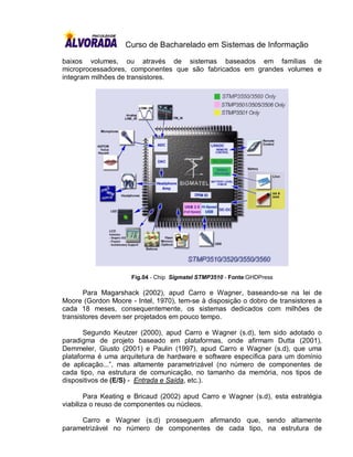 Curso de Bacharelado em Sistemas de Informação

baixos volumes, ou através de sistemas baseados em famílias de
microprocessadores, componentes que são fabricados em grandes volumes e
integram milhões de transistores.




                     Fig.04 - Chip Sigmatel STMP3510 - Fonte:GHDPress

       Para Magarshack (2002), apud Carro e Wagner, baseando-se na lei de
Moore (Gordon Moore - Intel, 1970), tem-se à disposição o dobro de transistores a
cada 18 meses, consequentemente, os sistemas dedicados com milhões de
transistores devem ser projetados em pouco tempo.

       Segundo Keutzer (2000), apud Carro e Wagner (s.d), tem sido adotado o
paradigma de projeto baseado em plataformas, onde afirmam Dutta (2001),
Demmeler, Giusto (2001) e Paulin (1997), apud Carro e Wagner (s.d), que uma
plataforma é uma arquitetura de hardware e software específica para um domínio
de aplicação...”, mas altamente parametrizável (no número de componentes de
cada tipo, na estrutura de comunicação, no tamanho da memória, nos tipos de
dispositivos de (E/S) - Entrada e Saída, etc.).

        Para Keating e Bricaud (2002) apud Carro e Wagner (s.d), esta estratégia
viabiliza o reuso de componentes ou núcleos.

     Carro e Wagner (s.d) prosseguem afirmando que, sendo altamente
parametrizável no número de componentes de cada tipo, na estrutura de
 