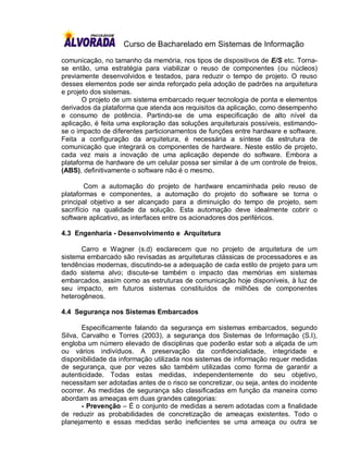 Curso de Bacharelado em Sistemas de Informação

comunicação, no tamanho da memória, nos tipos de dispositivos de E/S etc. Torna-
se então, uma estratégia para viabilizar o reuso de componentes (ou núcleos)
previamente desenvolvidos e testados, para reduzir o tempo de projeto. O reuso
desses elementos pode ser ainda reforçado pela adoção de padrões na arquitetura
e projeto dos sistemas.
       O projeto de um sistema embarcado requer tecnologia de ponta e elementos
derivados da plataforma que atenda aos requisitos da aplicação, como desempenho
e consumo de potência. Partindo-se de uma especificação de alto nível da
aplicação, é feita uma exploração das soluções arquiteturais possíveis, estimando-
se o impacto de diferentes particionamentos de funções entre hardware e software.
Feita a configuração da arquitetura, é necessária a síntese da estrutura de
comunicação que integrará os componentes de hardware. Neste estilo de projeto,
cada vez mais a inovação de uma aplicação depende do software. Embora a
plataforma de hardware de um celular possa ser similar à de um controle de freios,
(ABS), definitivamente o software não é o mesmo.

        Com a automação do projeto de hardware encaminhada pelo reuso de
plataformas e componentes, a automação do projeto do software se torna o
principal objetivo a ser alcançado para a diminuição do tempo de projeto, sem
sacrifício na qualidade da solução. Esta automação deve idealmente cobrir o
software aplicativo, as interfaces entre os acionadores dos periféricos.

4.3 Engenharia - Desenvolvimento e Arquitetura

      Carro e Wagner (s.d) esclarecem que no projeto de arquitetura de um
sistema embarcado são revisadas as arquiteturas clássicas de processadores e as
tendências modernas, discutindo-se a adequação de cada estilo de projeto para um
dado sistema alvo; discute-se também o impacto das memórias em sistemas
embarcados, assim como as estruturas de comunicação hoje disponíveis, à luz de
seu impacto, em futuros sistemas constituídos de milhões de componentes
heterogêneos.

4.4 Segurança nos Sistemas Embarcados

       Especificamente falando da segurança em sistemas embarcados, segundo
Silva, Carvalho e Torres (2003), a segurança dos Sistemas de Informação (S.I),
engloba um número elevado de disciplinas que poderão estar sob a alçada de um
ou vários indivíduos. A preservação da confidencialidade, integridade e
disponibilidade da informação utilizada nos sistemas de informação requer medidas
de segurança, que por vezes são também utilizadas como forma de garantir a
autenticidade. Todas estas medidas, independentemente do seu objetivo,
necessitam ser adotadas antes de o risco se concretizar, ou seja, antes do incidente
ocorrer. As medidas de segurança são classificadas em função da maneira como
abordam as ameaças em duas grandes categorias:
       - Prevenção – É o conjunto de medidas a serem adotadas com a finalidade
de reduzir as probabilidades de concretização de ameaças existentes. Todo o
planejamento e essas medidas serão ineficientes se uma ameaça ou outra se
 