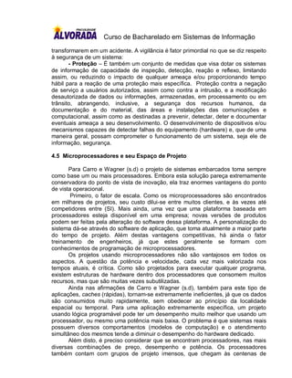 Curso de Bacharelado em Sistemas de Informação

transformarem em um acidente. A vigilância é fator primordial no que se diz respeito
à segurança de um sistema:
       - Proteção – É também um conjunto de medidas que visa dotar os sistemas
de informação de capacidade de inspeção, detecção, reação e reflexo, limitando
assim, ou reduzindo o impacto de qualquer ameaça e/ou proporcionando tempo
hábil para a reação de uma proteção mais específica. Proteção contra a negação
de serviço a usuários autorizados, assim como contra a intrusão, e a modificação
desautorizada de dados ou informações, armazenadas, em processamento ou em
trânsito, abrangendo, inclusive, a segurança dos recursos humanos, da
documentação e do material, das áreas e instalações das comunicações e
computacional, assim como as destinadas a prevenir, detectar, deter e documentar
eventuais ameaça a seu desenvolvimento. O desenvolvimento de dispositivos e/ou
mecanismos capazes de detectar falhas do equipamento (hardware) e, que de uma
maneira geral, possam comprometer o funcionamento de um sistema, seja ele de
informação, segurança.

4.5 Microprocessadores e seu Espaço de Projeto

       Para Carro e Wagner (s.d) o projeto de sistemas embarcados toma sempre
como base um ou mais processadores. Embora esta solução pareça extremamente
conservadora do ponto de vista de inovação, ela traz enormes vantagens do ponto
de vista operacional.
        Primeiro, o fator de escala. Como os microprocessadores são encontrados
em milhares de projetos, seu custo dilui-se entre muitos clientes, e às vezes até
competidores entre (SI). Mais ainda, uma vez que uma plataforma baseada em
processadores esteja disponível em uma empresa; novas versões de produtos
podem ser feitas pela alteração do software dessa plataforma. A personalização do
sistema dá-se através do software de aplicação, que toma atualmente a maior parte
do tempo de projeto. Além destas vantagens competitivas, há ainda o fator
treinamento de engenheiros, já que estes geralmente se formam com
conhecimentos de programação de microprocessadores.
       Os projetos usando microprocessadores não são vantajosos em todos os
aspectos. A questão da potência e velocidade, cada vez mais valorizada nos
tempos atuais, é crítica. Como são projetados para executar qualquer programa,
existem estruturas de hardware dentro dos processadores que consomem muitos
recursos, mas que são muitas vezes subutilizadas.
       Ainda nas afirmações de Carro e Wagner (s.d), também para este tipo de
aplicações, caches (rápidas), tornam-se extremamente ineficientes, já que os dados
são consumidos muito rapidamente, sem obedecer ao princípio da localidade
espacial ou temporal. Para uma aplicação extremamente específica, um projeto
usando lógica programável pode ter um desempenho muito melhor que usando um
processador, ou mesmo uma potência mais baixa. O problema é que sistemas reais
possuem diversos comportamentos (modelos de computação) e o atendimento
simultâneo dos mesmos tende a diminuir o desempenho do hardware dedicado.
       Além disto, é preciso considerar que se encontram processadores, nas mais
diversas combinações de preço, desempenho e potência. Os processadores
também contam com grupos de projeto imensos, que chegam às centenas de
 
