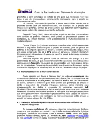 Curso de Bacharelado em Sistemas de Informação

projetistas, e com tecnologias do estado da arte para sua fabricação. Tudo isto
torna o uso de processadores extremamente interessante para o projeto de
sistemas embarcados.
       Há, contudo, uma série de questões a serem respondidas, mesmo que o
projetista decida usar um microprocessador. Por exemplo, se o projeto tem
limitações de potência, famílias de processadores que trabalham com freqüências
mais baixas podem não possuir desempenho suficiente.

        Segundo Zhang (2002) nestas situações, é preciso escolher processadores
com controle de potência embutido, onde partes do processador possam ser
desligadas, ou utilizar técnicas como processadores e multiprocessadores de
múltipla voltagem.

       Carro e Wagner (s.d) afirmam ainda que uma alternativa mais interessante é
escolher a arquitetura adequada para o projeto em questão, pois os ganhos em
potência e desempenho podem ser maiores, conforme será discutido a seguir. Para
um projeto embarcado, não só a CPU termo em português, (Unidade Central de
Processamento) é importante. O quanto de memória estará à disposição impacta a
potência do sistema.
       Memórias rápidas são grande fonte de consumo de energia e a sua
possibilidade de reuso, já que pouca memória limita expansões, ainda obrigando a
codificação em Assembler (linguagem de programação), sem muito espaço para o
uso de compiladores (programa de computador que transforma linguagem escrita
humana em linguagem de máquina), isto, por sua vez, aumenta o tempo de projeto.

4.6 Microprocessadores e Microcontroladores

       Ainda baseado em Carro e Wagner (s.d) os microprocessadores são
componentes dedicados ao processamento de informações com capacidade de
cálculos matemáticos e endereçamento de memória externa. Utilizam barramentos
de dados, controle e endereços para fazer acesso aos periféricos de entrada e
saída e dependem de circuitos integrados externos como memória para
armazenamento de dados e execução do programa, conversor A/D
(Analógico/Digital) para aquisição de dados analógicos e sensores e outro periférico
necessário conforme aplicação do sistema. A vantagem dos microprocessadores é
que ainda possuem maior velocidade de processamento e são usados em soluções
mais complexas, porém esta vantagem os microcontroladores estão prestes a
adquirir com seus núcleos de 16 e 32 bits.

4.7 Diferenças Entre Microprocessador e Microcontrolador - Número de
    Circuitos Integrados

       Os microcontroladores são pequenos sistemas computacionais bastante
poderosos que englobam em um único chip: interfaces de entrada/saída digitais e
analógicas, periféricos importantes como a memória (RAM), termo em inglês,
(Random Access Memory), figura 05 - Memória FLASH, (memória de computador
do tipo EEPROM) termo em inglês, (Electrically-Erasable Programmable Read-Only
 
