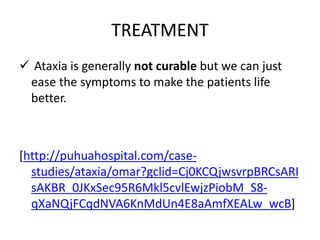 TREATMENT
 Ataxia is generally not curable but we can just
ease the symptoms to make the patients life
better.
[http://puhuahospital.com/case-
studies/ataxia/omar?gclid=Cj0KCQjwsvrpBRCsARI
sAKBR_0JKxSec95R6Mkl5cvlEwjzPiobM_S8-
qXaNQjFCqdNVA6KnMdUn4E8aAmfXEALw_wcB]
 