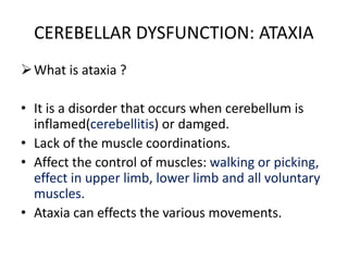 CEREBELLAR DYSFUNCTION: ATAXIA
What is ataxia ?
• It is a disorder that occurs when cerebellum is
inflamed(cerebellitis) or damged.
• Lack of the muscle coordinations.
• Affect the control of muscles: walking or picking,
effect in upper limb, lower limb and all voluntary
muscles.
• Ataxia can effects the various movements.
 