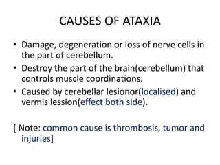 CAUSES OF ATAXIA
• Damage, degeneration or loss of nerve cells in
the part of cerebellum.
• Destroy the part of the brain(cerebellum) that
controls muscle coordinations.
• Caused by cerebellar lesionor(localised) and
vermis lession(effect both side).
[ Note: common cause is thrombosis, tumor and
injuries]
 