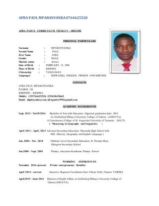 AFRA PAUL MPABANYANKA0764625520
AFRA PAUL’S CURRICULUM VITAE-CV / RESUME
PERSONAL PARTICULARS
Surname : MPABANYANKA
Second Name : PAUL
First Name : AFRA
Gender : MALE
Marital status : SINGLE
Date of Birth : FEBRUARY 15, 1990
Place of Birth : KIGOMA
Citizenship : TANZANIAN
Languages : KISWAHILI, ENGLISH, FRENCH AND KIRUNDI,
CONTACTS
AFRA PAUL MPABANYANKA
P.O.BOX 126
KIBONDO - KIGOMA
Mobile: +255764625520,+255658438642
Email: afpul@yahoo.com./afrapaulo1990@gmail.com
ACADEMIC BACKGROUND
Sept. 2013 – Nov18/2016 Bachelor of Arts with Education Expected graduation date: 2016
At Archbishop Mihayo University College of Tabora- (AMUCTA).
A Constituency College of St. Augustine University of Tanzania (SAUT)
( Measuring in Geography and Linguistics )
April 2011 – April. 2013 Advance Secondary Education- Munanila High School with
HGL (History, Geography and English Language ).
Jan. 2006 – Nov. 2010 Ordinary Level Secondary Education- St Thomas More
Kibogora Secondary School.
Jan.2000 – Sept. 2005 Primary education-Kumhama Primary School
WORKING EXPERIENCES
November 2016-present: Private enterpreneour- Retailler
April 2014 – current Executive Regional Coordinator East African Softy Trainers TABORA.
April.2015 –June 2016 Minister of Health Affairs at Archbishop Mihayo University College of
Tabora (AMUCTA).
 