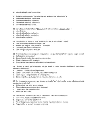 d. subordinada adverbial consecutiva.
9. A oração sublinhada em “Vou ter a tua casa, a não ser que acabe tarde.” é
a. subordinada adverbial consecutiva.
b. subordinada adverbial concessiva.
c. subordinada adverbial condicional.
d. subordinada adverbial causal.
10. A oração sublinhada na frase “O João, quando o telefone tocou, deu um salto.” é
a. subordinante.
b. subordinada adjetiva explicativa.
c. subordinada adjetiva completiva.
d. subordinada copulativa.
11. Em que alínea a conjunção “que” introduz uma oração subordinada causal?
a. Ela é tão bonita que todos olham para ela.
b. Mesmo que chegues tarde, vou ficar à tua espera.
c. Ela disse que tu estavas mal vestida!
d. Vem comigo, que preciso de ajuda!
12. De entre as frases que se seguem, em que alínea a conjunção “como” introduz uma oração causal?
a. Ela fala como se mandasse!
b. Como chegaste tarde, não esperamos para jantar.
c. O Pedro é alto como (é) uma torre!
d. A minha mãe cozinha como se fosse um chef de culinária.
13. De entre as frases que se seguem, em que alínea o “como” introduz uma oração subordinada
adverbial comparativa?
a. Como está a chover, vou levar gabardina.
b. Como o Manuel teve um acidente, vou visitá-lo ao hospital.
c. Ela era esguia e elegante como (é) uma serpente.
d. Como me pediste ajuda, aqui tens os meus apontamentos da aula.
14. Das frases que se seguem, em que alínea a conjunção “que” não introduz uma oração subordinada
substantiva completiva?
a. A Marta disse que ia ter ao restaurante.
b. É lamentável que tenhas dito tanto disparate!
c. Choveu tanto que me molhei toda!
d. Penso que tens razão.
15. Em que alínea encontras uma oração subordinada substantiva completiva?
a. Ela é bonita, mas às vezes é tão antipática!...
b. Se ganhasse o totoloto, ia de férias!
c. Apesar de a professora explicar bem a matéria, fiquei com algumas dúvidas.
d. Perguntei-lhe se queria ir connosco ao cinema.
 