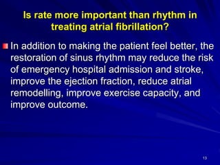 Is rate more important than rhythm in
treating atrial fibrillation?
In addition to making the patient feel better, the
restoration of sinus rhythm may reduce the risk
of emergency hospital admission and stroke,
improve the ejection fraction, reduce atrial
remodelling, improve exercise capacity, and
improve outcome.
13
 
