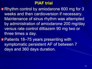 15
PIAF trial
Rhythm control by amiodarone 600 mg for 3
weeks and then cardioversion if necessary.
Maintenance of sinus rhythm was attempted
by administration of amiodarone 200 mg/day
versus rate control diltiazem 90 mg two or
three times a day.
Patients 18–75 years presenting with
symptomatic persistent AF of between 7
days and 360 days duration.
 