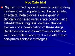 Hot Café trial
Rhythm control by cardioversion prior to drug
treatment with propafenone, disopyramide,
or sotalol. Beta blockers were given if
clinically indicated versus rate control using
beta-blockers, digitalis, calcium channel
blockers or a combination of these drugs.
Cardioversion and atrioventricular ablation
with pacemaker placement were alternative
non-pharmacologic strategies.
16
 