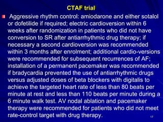 CTAF trial:
Aggressive rhythm control: amiodarone and either sotalol
or dofetilide if required; electric cardioversion within 6
weeks after randomization in patients who did not have
conversion to SR after antiarrhythmic drug therapy; if
necessary a second cardioversion was recommended
within 3 months after enrolment; additional cardio-versions
were recommended for subsequent recurrences of AF;
installation of a permanent pacemaker was recommended
if bradycardia prevented the use of antiarrhythmic drugs
versus adjusted doses of beta blockers with digitalis to
achieve the targeted heart rate of less than 80 beats per
minute at rest and less than 110 beats per minute during a
6 minute walk test. AV nodal ablation and pacemaker
therapy were recommended for patients who did not meet
rate-control target with drug therapy. 17
 