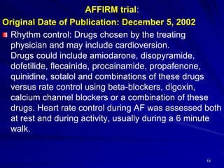 AFFIRM trial:
Original Date of Publication: December 5, 2002
Rhythm control: Drugs chosen by the treating
physician and may include cardioversion.
Drugs could include amiodarone, disopyramide,
dofetilide, flecainide, procainamide, propafenone,
quinidine, sotalol and combinations of these drugs
versus rate control using beta-blockers, digoxin,
calcium channel blockers or a combination of these
drugs. Heart rate control during AF was assessed both
at rest and during activity, usually during a 6 minute
walk.
18
 