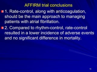 AFFIRM trial conclusions
1. Rate-control, along with anticoagulation,
should be the main approach to managing
patients with atrial fibrillation.
2. Compared to rhythm-control, rate-control
resulted in a lower incidence of adverse events
and no significant difference in mortality.
19
 