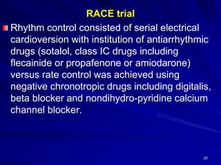 RACE trial
Rhythm control consisted of serial electrical
cardioversion with institution of antiarrhythmic
drugs (sotalol, class IC drugs including
flecainide or propafenone or amiodarone)
versus rate control was achieved using
negative chronotropic drugs including digitalis,
beta blocker and nondihydro-pyridine calcium
channel blocker.
20
 