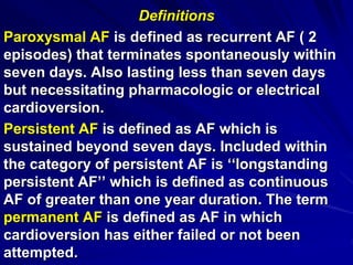 Definitions
Paroxysmal AF is defined as recurrent AF ( 2
episodes) that terminates spontaneously within
seven days. Also lasting less than seven days
but necessitating pharmacologic or electrical
cardioversion.
Persistent AF is defined as AF which is
sustained beyond seven days. Included within
the category of persistent AF is ‘‘longstanding
persistent AF’’ which is defined as continuous
AF of greater than one year duration. The term
permanent AF is defined as AF in which
cardioversion has either failed or not been
attempted.
 