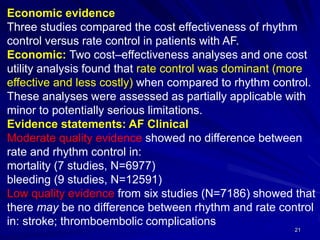 21
Economic evidence
Three studies compared the cost effectiveness of rhythm
control versus rate control in patients with AF.
Economic: Two cost–effectiveness analyses and one cost
utility analysis found that rate control was dominant (more
effective and less costly) when compared to rhythm control.
These analyses were assessed as partially applicable with
minor to potentially serious limitations.
Evidence statements: AF Clinical
Moderate quality evidence showed no difference between
rate and rhythm control in:
mortality (7 studies, N=6977)
bleeding (9 studies, N=12591)
Low quality evidence from six studies (N=7186) showed that
there may be no difference between rhythm and rate control
in: stroke; thromboembolic complications
 
