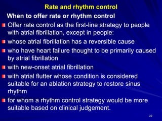 Rate and rhythm control
When to offer rate or rhythm control
Offer rate control as the first-line strategy to people
with atrial fibrillation, except in people:
whose atrial fibrillation has a reversible cause
who have heart failure thought to be primarily caused
by atrial fibrillation
with new-onset atrial fibrillation
with atrial flutter whose condition is considered
suitable for an ablation strategy to restore sinus
rhythm
for whom a rhythm control strategy would be more
suitable based on clinical judgement.
22
 