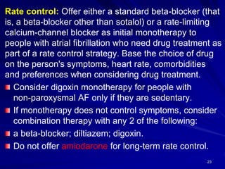 Rate control: Offer either a standard beta-blocker (that
is, a beta-blocker other than sotalol) or a rate-limiting
calcium-channel blocker as initial monotherapy to
people with atrial fibrillation who need drug treatment as
part of a rate control strategy. Base the choice of drug
on the person's symptoms, heart rate, comorbidities
and preferences when considering drug treatment.
Consider digoxin monotherapy for people with
non-paroxysmal AF only if they are sedentary.
If monotherapy does not control symptoms, consider
combination therapy with any 2 of the following:
a beta-blocker; diltiazem; digoxin.
Do not offer amiodarone for long-term rate control.
23
 