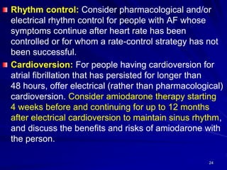 Rhythm control: Consider pharmacological and/or
electrical rhythm control for people with AF whose
symptoms continue after heart rate has been
controlled or for whom a rate-control strategy has not
been successful.
Cardioversion: For people having cardioversion for
atrial fibrillation that has persisted for longer than
48 hours, offer electrical (rather than pharmacological)
cardioversion. Consider amiodarone therapy starting
4 weeks before and continuing for up to 12 months
after electrical cardioversion to maintain sinus rhythm,
and discuss the benefits and risks of amiodarone with
the person.
24
 