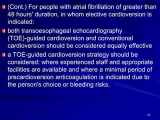 (Cont.) For people with atrial fibrillation of greater than
48 hours' duration, in whom elective cardioversion is
indicated:
both transoesophageal echocardiography
(TOE)-guided cardioversion and conventional
cardioversion should be considered equally effective
a TOE-guided cardioversion strategy should be
considered: where experienced staff and appropriate
facilities are available and where a minimal period of
precardioversion anticoagulation is indicated due to
the person's choice or bleeding risks.
25
 