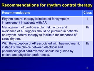 Recommendations for rhythm control therapy
26
ClassRecommendations
IRhythm control therapy is indicated for symptom
improvement in patients with AF.
IIaManagement of cardiovascular risk factors and
avoidance of AF triggers should be pursued in patients
on rhythm control therapy to facilitate maintenance of
sinus rhythm.
IIaWith the exception of AF associated with haemodynamic
instability, the choice between electrical and
pharmacological cardioversion should be guided by
patient and physician preferences.
 
