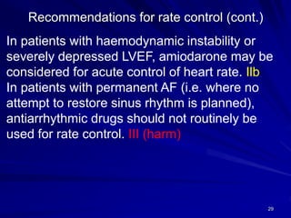 Recommendations for rate control (cont.)
29
In patients with haemodynamic instability or
severely depressed LVEF, amiodarone may be
considered for acute control of heart rate. Ilb
In patients with permanent AF (i.e. where no
attempt to restore sinus rhythm is planned),
antiarrhythmic drugs should not routinely be
used for rate control. III (harm)
 