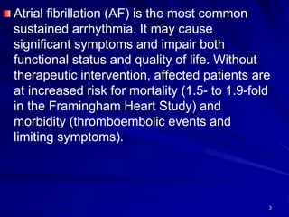 Atrial fibrillation (AF) is the most common
sustained arrhythmia. It may cause
significant symptoms and impair both
functional status and quality of life. Without
therapeutic intervention, affected patients are
at increased risk for mortality (1.5- to 1.9-fold
in the Framingham Heart Study) and
morbidity (thromboembolic events and
limiting symptoms).
3
 