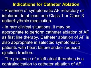 Indications for Catheter Ablation
- Presence of symptomatic AF refractory or
intolerant to at least one Class 1 or Class 3
antiarrhythmic medication.
- In rare clinical situations, it may be
appropriate to perform catheter ablation of AF
as first line therapy. Catheter ablation of AF is
also appropriate in selected symptomatic
patients with heart failure and/or reduced
ejection fraction.
- The presence of a left atrial thrombus is a
contraindication to catheter ablation of AF.
 