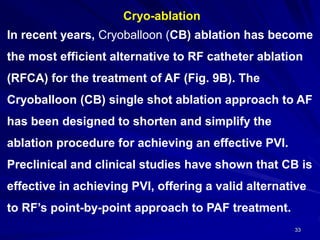 33
Cryo-ablation
In recent years, Cryoballoon (CB) ablation has become
the most efficient alternative to RF catheter ablation
(RFCA) for the treatment of AF (Fig. 9B). The
Cryoballoon (CB) single shot ablation approach to AF
has been designed to shorten and simplify the
ablation procedure for achieving an effective PVI.
Preclinical and clinical studies have shown that CB is
effective in achieving PVI, offering a valid alternative
to RF’s point-by-point approach to PAF treatment.
 