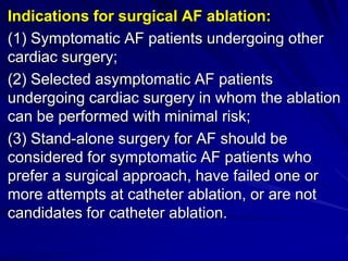 Indications for surgical AF ablation:
(1) Symptomatic AF patients undergoing other
cardiac surgery;
(2) Selected asymptomatic AF patients
undergoing cardiac surgery in whom the ablation
can be performed with minimal risk;
(3) Stand-alone surgery for AF should be
considered for symptomatic AF patients who
prefer a surgical approach, have failed one or
more attempts at catheter ablation, or are not
candidates for catheter ablation.
 