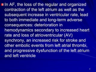 In AF, the loss of the regular and organized
contraction of the left atrium as well as the
subsequent increase in ventricular rate, lead
to both immediate and long-term adverse
consequences: deterioration in
hemodynamics secondary to increased heart
rate and loss of atrioventricular (AV)
synchrony, an increased risk for stroke and
other embolic events from left atrial thrombi,
and progressive dysfunction of the left atrium
and left ventricle
4
 