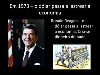 Em 1973 – o dólar passa a lastrear a
economia
Ronald Reagan – o
dólar passa a lastrear
a economia. Cria-se
dinheiro do nada.
 