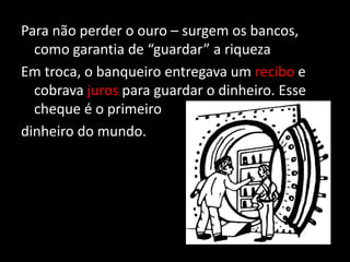 Para não perder o ouro – surgem os bancos,
como garantia de “guardar” a riqueza
Em troca, o banqueiro entregava um recibo e
cobrava juros para guardar o dinheiro. Esse
cheque é o primeiro
dinheiro do mundo.
 