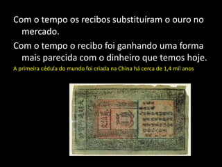 Com o tempo os recibos substituíram o ouro no
mercado.
Com o tempo o recibo foi ganhando uma forma
mais parecida com o dinheiro que temos hoje.
A primeira cédula do mundo foi criada na China há cerca de 1,4 mil anos
 