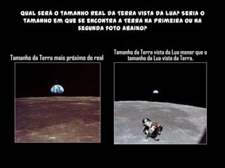 Qual será o tamanho real da Terra vista da Lua? Seria o
     tamanho em que se encontra a Terra na primeira ou na
                    segunda foto abaixo?


                                        Tamanho da Terra vista da Lua menor que o
Tamanho da Terra mais próximo do real        tamanho da Lua vista da Terra.
 