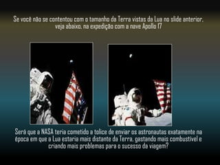 Se você não se contentou com o tamanho da Terra vistas da Lua no slide anterior,
                 veja abaixo, na expedição com a nave Apollo 17




Será que a NASA teria cometido a tolice de enviar os astronautas exatamente na
época em que a Lua estaria mais distante da Terra, gastando mais combustível e
             criando mais problemas para o sucesso da viagem?
 