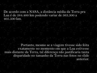 De acordo com a NASA, a distância média da Terra pra
Lua é de 384.400 km podendo variar de 363.300 a
405.500 km.




           Portanto, mesmo se a viagem tivesse sido feita
         exatamente no momento em que a Lua estivesse
mais distante da Terra, tal diferença não justificaria tanta
      disparidade no tamanho da Terra nas fotos no slide
                                                   anterior.
 
