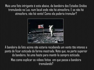 Mais uma foto intrigante é esta abaixo, da bandeira dos Estados Unidos
  tremulando na Lua, num local onde não há atmosfera. E se não há
       atmosfera, não há vento! Como ela poderia tremular?




A bandeira da foto acima não estaria recebendo um vento tão intenso a
ponto de ficar esticada da forma mostrada. Note que, na parte superior
      da bandeira, há uma haste para mantê-la sempre esticada.
     Mas como explicar os vídeos feitos em que passa a bandeira
                              tremulando?
 