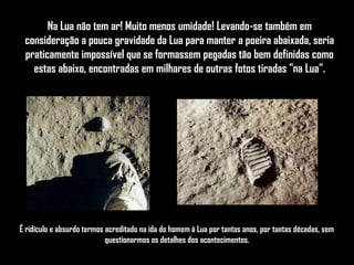 Na Lua não tem ar! Muito menos umidade! Levando-se também em
 consideração a pouca gravidade da Lua para manter a poeira abaixada, seria
 praticamente impossível que se formassem pegadas tão bem definidas como
   estas abaixo, encontradas em milhares de outras fotos tiradas "na Lua".




É ridículo e absurdo termos acreditado na ida do homem à Lua por tantos anos, por tantas décadas, sem
                            questionarmos os detalhes dos acontecimentos.
 