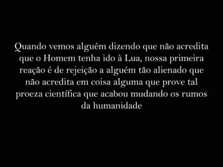 Quando vemos alguém dizendo que não acredita
 que o Homem tenha ido à Lua, nossa primeira
 reação é de rejeição a alguém tão alienado que
  não acredita em coisa alguma que prove tal
proeza científica que acabou mudando os rumos
                 da humanidade
 