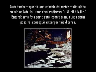 Note também que há uma espécie de cartaz muito nítido
colado ao Módulo Lunar com os dizeres "UNITED STATES".
 Batendo uma foto como esta, contra o sol, nunca seria
        possível conseguir enxergar tais dizeres.
 