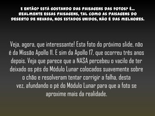 E então? Está gostando das paisagens das fotos? É...
   realmente essas paisagens, tal como as paisagens do
Deserto de Nevada, nos Estados Unidos, não é das melhores.




 Veja, agora, que interessante! Esta foto do próximo slide, não
é da Missão Apollo 11. E sim da Apollo 17, que ocorreu três anos
 depois. Veja que parece que a NASA percebeu o vacilo de ter
deixado os pés do Módulo Lunar colocados suavemente sobre
       o chão e resolveram tentar corrigir a falha, desta
    vez, afundando o pé do Módulo Lunar para que a foto se
                  aproxime mais da realidade.
 