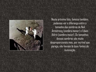 Nesta próxima foto, famosa também,
   podemos ver a diferença entre o
    tamanho das sombras de Neil
 Armstrong (sombra menor) e Edwin
 Aldrin (sombra maior). Os tamanhos
      dessas sombras são muito
desproporcionais mas, por incrível que
 pareça, não haviam lá duas fontes de
              iluminação.
 