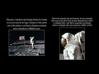 Dentro do capacete dos astronautas, há uma proteção
Pelo jeito, a bandeira dos Estados Unidos foi fincada   bem escura que deve ficar sempre abaixada para evitar
na Lua em mais de um lugar. Compare a foto acima          a radiação solar, mas Aldrin suspendeu a proteção
 com a foto abaixo e verifique a distância existente     contra a radiação solar para aparecer melhor na foto
         entre a bandeira e o Módulo Lunar.
 