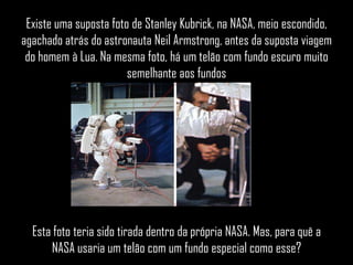 Existe uma suposta foto de Stanley Kubrick, na NASA, meio escondido,
agachado atrás do astronauta Neil Armstrong, antes da suposta viagem
 do homem à Lua. Na mesma foto, há um telão com fundo escuro muito
                        semelhante aos fundos




  Esta foto teria sido tirada dentro da própria NASA. Mas, para quê a
      NASA usaria um telão com um fundo especial como esse?
 