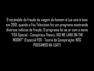 O escândalo da fraude da viagem do homem à Lua veio à tona
em 2001, quando a Fox Television fez um programa mostrando
diversos indícios de fraude. O programa foi ao ar com o nome
    "FOX Special - Conspiracy Theory: DID WE LAND ON THE
     MOON?" (Especial FOX - Teoria da Conspiração: NÓS
                     POUSAMOS NA LUA?)
 