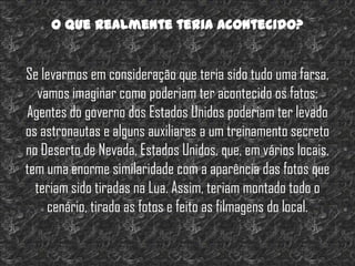 O que realmente teria acontecido?


Se levarmos em consideração que teria sido tudo uma farsa,
   vamos imaginar como poderiam ter acontecido os fatos:
Agentes do governo dos Estados Unidos poderiam ter levado
os astronautas e alguns auxiliares a um treinamento secreto
no Deserto de Nevada, Estados Unidos, que, em vários locais,
tem uma enorme similaridade com a aparência das fotos que
  teriam sido tiradas na Lua. Assim, teriam montado todo o
     cenário, tirado as fotos e feito as filmagens do local.
 