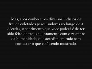 Mas, após conhecer os diversos indícios de
 fraude coletados pesquisadores ao longo de 4
décadas, o sentimento que você poderá é de ter
sido feito de trouxa juntamente com o restante
   da humanidade, que acredita em tudo sem
     contestar o que está sendo mostrado.
 
